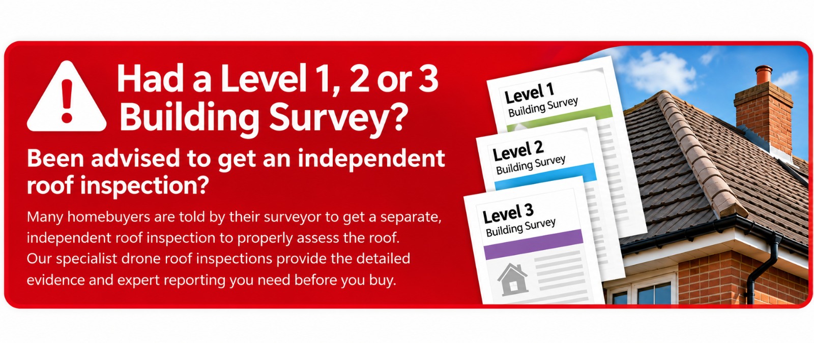 Had a Level 1, 2 or 3 Building Survey?
Been advised to get an independent roof inspection?
Many homebuyers are told by their surveyor to get a separate, independent roof inspection to properly assess the roof.
Our specialist drone roof inspections provide the detailed evidence and expert reporting you need before you buy.